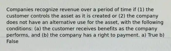 Companies recognize revenue over a period of time if (1) the customer controls the asset as it is created or (2) the company does not have an alternative use for the asset, with the following conditions: (a) the customer receives benefits as the company performs, and (b) the company has a right to payment. a) True b) False