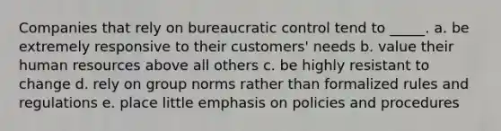 Companies that rely on bureaucratic control tend to _____. a. be extremely responsive to their customers' needs b. value their human resources above all others c. be highly resistant to change d. rely on group norms rather than formalized rules and regulations e. place little emphasis on policies and procedures