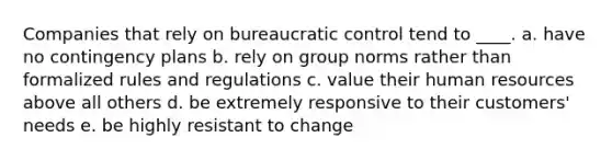 Companies that rely on bureaucratic control tend to ____. a. have no contingency plans b. rely on group norms rather than formalized rules and regulations c. value their human resources above all others d. be extremely responsive to their customers' needs e. be highly resistant to change