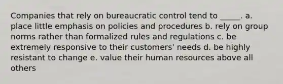 Companies that rely on bureaucratic control tend to _____. a. place little emphasis on policies and procedures b. rely on group norms rather than formalized rules and regulations c. be extremely responsive to their customers' needs d. be highly resistant to change e. value their human resources above all others