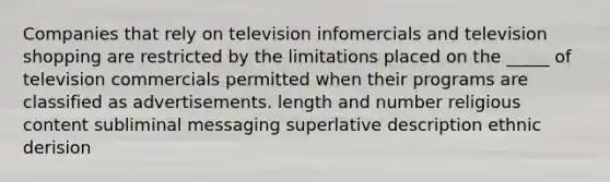 Companies that rely on television infomercials and television shopping are restricted by the limitations placed on the _____ of television commercials permitted when their programs are classified as advertisements. length and number religious content subliminal messaging superlative description ethnic derision