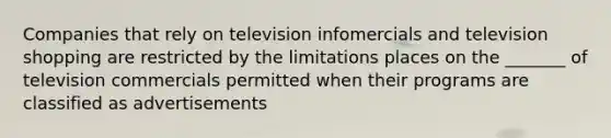 Companies that rely on television infomercials and television shopping are restricted by the limitations places on the _______ of television commercials permitted when their programs are classified as advertisements