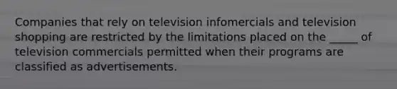 Companies that rely on television infomercials and television shopping are restricted by the limitations placed on the _____ of television commercials permitted when their programs are classified as advertisements.