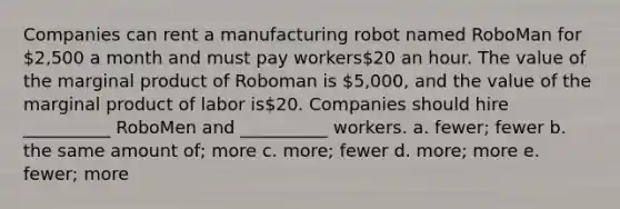 Companies can rent a manufacturing robot named RoboMan for 2,500 a month and must pay workers20 an hour. The value of the marginal product of Roboman is 5,000, and the value of the marginal product of labor is20. Companies should hire __________ RoboMen and __________ workers. a. fewer; fewer b. the same amount of; more c. more; fewer d. more; more e. fewer; more