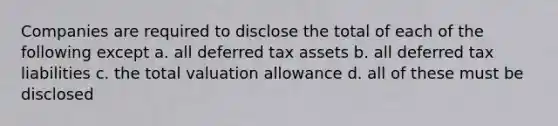 Companies are required to disclose the total of each of the following except a. all deferred tax assets b. all deferred tax liabilities c. the total valuation allowance d. all of these must be disclosed