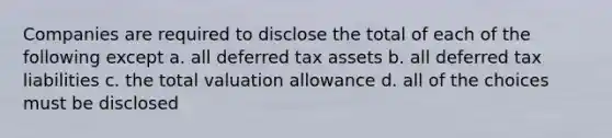 Companies are required to disclose the total of each of the following except a. all deferred tax assets b. all deferred tax liabilities c. the total valuation allowance d. all of the choices must be disclosed