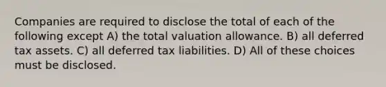 Companies are required to disclose the total of each of the following except A) the total valuation allowance. B) all deferred tax assets. C) all deferred tax liabilities. D) All of these choices must be disclosed.