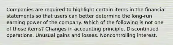 Companies are required to highlight certain items in the <a href='https://www.questionai.com/knowledge/kFBJaQCz4b-financial-statements' class='anchor-knowledge'>financial statements</a> so that users can better determine the long-run earning power of the company. Which of the following is not one of those items? Changes in accounting principle. Discontinued operations. Unusual gains and losses. Noncontrolling interest.