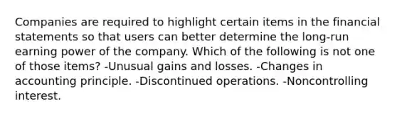 Companies are required to highlight certain items in the <a href='https://www.questionai.com/knowledge/kFBJaQCz4b-financial-statements' class='anchor-knowledge'>financial statements</a> so that users can better determine the long-run earning power of the company. Which of the following is not one of those items? -Unusual gains and losses. -Changes in accounting principle. -Discontinued operations. -Noncontrolling interest.