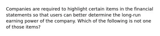 Companies are required to highlight certain items in the financial statements so that users can better determine the long-run earning power of the company. Which of the following is not one of those items?