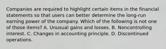 Companies are required to highlight certain items in the financial statements so that users can better determine the long-run earning power of the company. Which of the following is not one of those items? A. Unusual gains and losses. B. Noncontrolling interest. C. Changes in accounting principle. D. Discontinued operations.