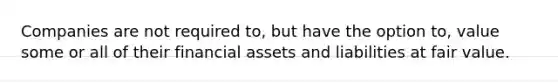 Companies are not required to, but have the option to, value some or all of their financial assets and liabilities at fair value.