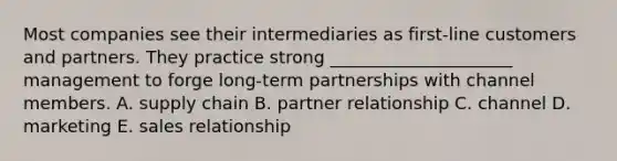 Most companies see their intermediaries as​ first-line customers and partners. They practice strong​ _____________________ management to forge​ long-term partnerships with channel members. A. supply chain B. partner relationship C. channel D. marketing E. sales relationship