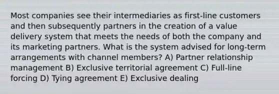 Most companies see their intermediaries as first-line customers and then subsequently partners in the creation of a value delivery system that meets the needs of both the company and its marketing partners. What is the system advised for long-term arrangements with channel members? A) Partner relationship management B) Exclusive territorial agreement C) Full-line forcing D) Tying agreement E) Exclusive dealing