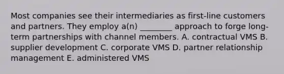 Most companies see their intermediaries as​ first-line customers and partners. They employ​ a(n) ________ approach to forge​ long-term partnerships with channel members. A. contractual VMS B. supplier development C. corporate VMS D. partner relationship management E. administered VMS