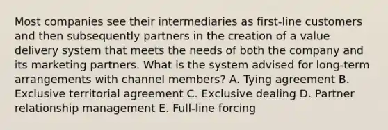 Most companies see their intermediaries as​ first-line customers and then subsequently partners in the creation of a value delivery system that meets the needs of both the company and its marketing partners. What is the system advised for​ long-term arrangements with channel​ members? A. Tying agreement B. Exclusive territorial agreement C. Exclusive dealing D. Partner relationship management E. Full-line forcing