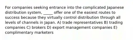 For companies seeking entrance into the complicated Japanese distribution system, _____ offer one of the easiest routes to success because they virtually control distribution through all levels of channels in Japan. A) trade representatives B) trading companies C) brokers D) export management companies E) complimentary marketers