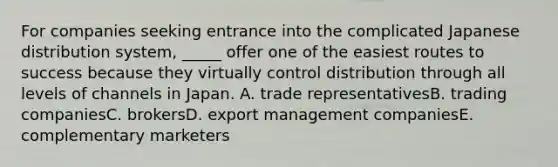 For companies seeking entrance into the complicated Japanese distribution system, _____ offer one of the easiest routes to success because they virtually control distribution through all levels of channels in Japan. A. trade representativesB. trading companiesC. brokersD. export management companiesE. complementary marketers