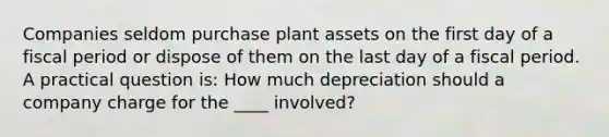 Companies seldom purchase plant assets on the first day of a fiscal period or dispose of them on the last day of a fiscal period. A practical question is: How much depreciation should a company charge for the ____ involved?