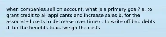 when companies sell on account, what is a primary goal? a. to grant credit to all applicants and increase sales b. for the associated costs to decrease over time c. to write off bad debts d. for the benefits to outweigh the costs