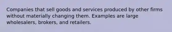 Companies that sell goods and services produced by other firms without materially changing them. Examples are large wholesalers, brokers, and retailers.