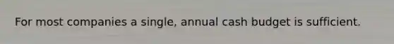 For most companies a single, annual cash budget is sufficient.