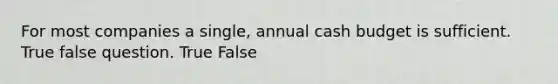 For most companies a single, annual cash budget is sufficient. True false question. True False