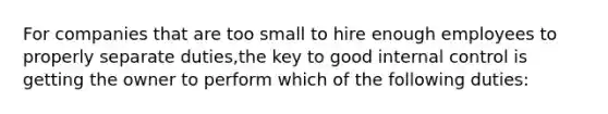 For companies that are too small to hire enough employees to properly separate​ duties,the key to good internal control is getting the owner to perform which of the following​ duties: