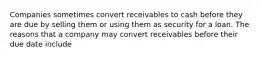 Companies sometimes convert receivables to cash before they are due by selling them or using them as security for a loan. The reasons that a company may convert receivables before their due date include