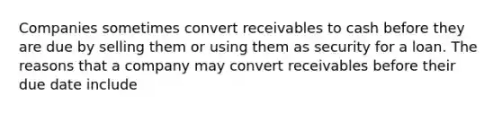 Companies sometimes convert receivables to cash before they are due by selling them or using them as security for a loan. The reasons that a company may convert receivables before their due date include