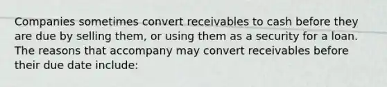 Companies sometimes convert receivables to cash before they are due by selling them, or using them as a security for a loan. The reasons that accompany may convert receivables before their due date include: