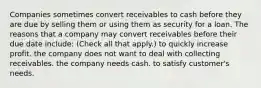 Companies sometimes convert receivables to cash before they are due by selling them or using them as security for a loan. The reasons that a company may convert receivables before their due date include: (Check all that apply.) to quickly increase profit. the company does not want to deal with collecting receivables. the company needs cash. to satisfy customer's needs.