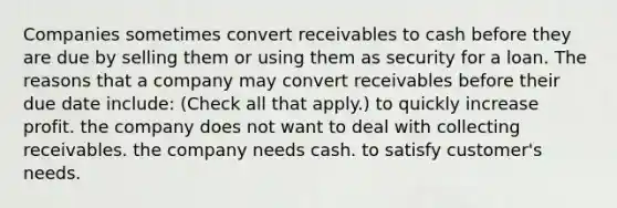 Companies sometimes convert receivables to cash before they are due by selling them or using them as security for a loan. The reasons that a company may convert receivables before their due date include: (Check all that apply.) to quickly increase profit. the company does not want to deal with collecting receivables. the company needs cash. to satisfy customer's needs.