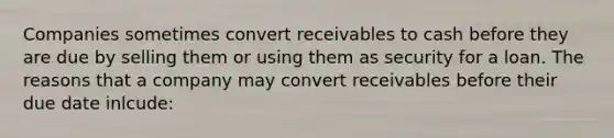 Companies sometimes convert receivables to cash before they are due by selling them or using them as security for a loan. The reasons that a company may convert receivables before their due date inlcude: