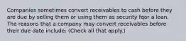 Companies sometimes convert receivables to cash before they are due by selling them or using them as security fqor a loan. The reasons that a company may convert receivables before their due date include: (Check all that apply.)