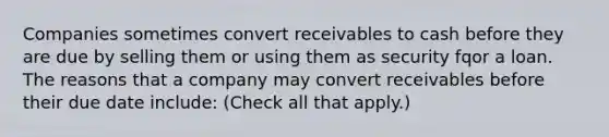 Companies sometimes convert receivables to cash before they are due by selling them or using them as security fqor a loan. The reasons that a company may convert receivables before their due date include: (Check all that apply.)