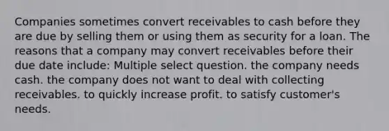 Companies sometimes convert receivables to cash before they are due by selling them or using them as security for a loan. The reasons that a company may convert receivables before their due date include: Multiple select question. the company needs cash. the company does not want to deal with collecting receivables. to quickly increase profit. to satisfy customer's needs.