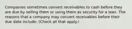 Companies sometimes convert receivables to cash before they are due by selling them or using them as security for a loan. The reasons that a company may convert receivables before their due date include: (Check all that apply.)