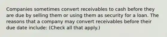 Companies sometimes convert receivables to cash before they are due by selling them or using them as security for a loan. The reasons that a company may convert receivables before their due date include: (Check all that apply.)