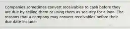 Companies sometimes convert receivables to cash before they are due by selling them or using them as security for a loan. The reasons that a company may convert receivables before their due date include: