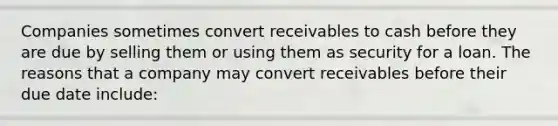 Companies sometimes convert receivables to cash before they are due by selling them or using them as security for a loan. The reasons that a company may convert receivables before their due date include: