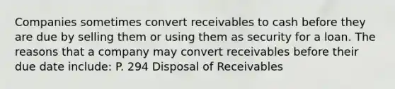 Companies sometimes convert receivables to cash before they are due by selling them or using them as security for a loan. The reasons that a company may convert receivables before their due date include: P. 294 Disposal of Receivables