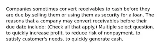 Companies sometimes convert receivables to cash before they are due by selling them or using them as security for a loan. The reasons that a company may convert receivables before their due date include: (Check all that apply.) Multiple select question. to quickly increase profit. to reduce risk of nonpayment. to satisfy customer's needs. to quickly generate cash.