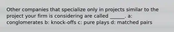 Other companies that specialize only in projects similar to the project your firm is considering are called ______. a: conglomerates b: knock-offs c: pure plays d: matched pairs