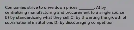 Companies strive to drive down prices ________. A) by centralizing manufacturing and procurement to a single source B) by standardizing what they sell C) by thwarting the growth of supranational institutions D) by discouraging competition