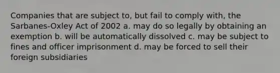 Companies that are subject to, but fail to comply with, the Sarbanes-Oxley Act of 2002 a. may do so legally by obtaining an exemption b. will be automatically dissolved c. may be subject to fines and officer imprisonment d. may be forced to sell their foreign subsidiaries