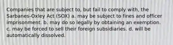 Companies that are subject to, but fail to comply with, the Sarbanes-Oxley Act (SOX) a. may be subject to fines and officer imprisonment. b. may do so legally by obtaining an exemption. c. may be forced to sell their foreign subsidiaries. d. will be automatically dissolved.