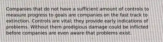 Companies that do not have a sufficient amount of controls to measure progress to goals are companies on the fast track to extinction. Controls are vital; they provide early indications of problems. Without them prodigious damage could be inflicted before companies are even aware that problems exist.