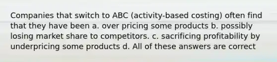 Companies that switch to ABC (activity-based costing) often find that they have been a. over pricing some products b. possibly losing market share to competitors. c. sacrificing profitability by underpricing some products d. All of these answers are correct