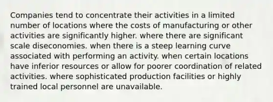 Companies tend to concentrate their activities in a limited number of locations where the costs of manufacturing or other activities are significantly higher. where there are significant scale diseconomies. when there is a steep learning curve associated with performing an activity. when certain locations have inferior resources or allow for poorer coordination of related activities. where sophisticated production facilities or highly trained local personnel are unavailable.